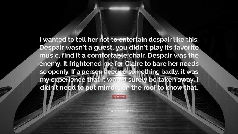 Janet Fitch Quote: “I wanted to tell her not to entertain despair like this. Despair wasn’t a guest, you didn’t play its favorite music, find it a comfortable chair. Despair was the enemy. It frightened me for Claire to bare her needs so openly. If a person needed something badly, it was my experience that it would surely be taken away. I didn’t need to put mirrors on the roof to know that.”