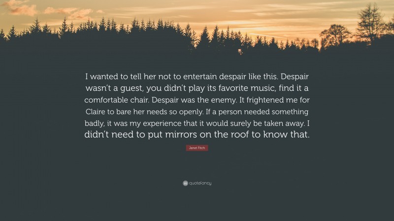 Janet Fitch Quote: “I wanted to tell her not to entertain despair like this. Despair wasn’t a guest, you didn’t play its favorite music, find it a comfortable chair. Despair was the enemy. It frightened me for Claire to bare her needs so openly. If a person needed something badly, it was my experience that it would surely be taken away. I didn’t need to put mirrors on the roof to know that.”