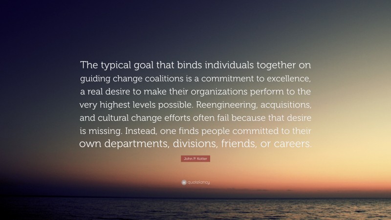 John P. Kotter Quote: “The typical goal that binds individuals together on guiding change coalitions is a commitment to excellence, a real desire to make their organizations perform to the very highest levels possible. Reengineering, acquisitions, and cultural change efforts often fail because that desire is missing. Instead, one finds people committed to their own departments, divisions, friends, or careers.”