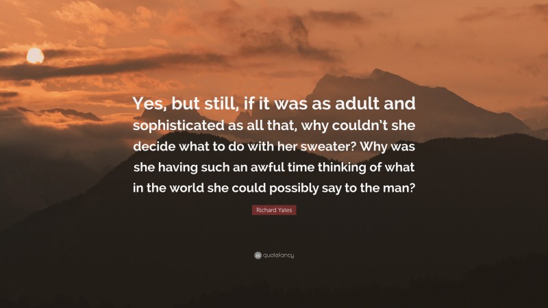 Richard Yates Quote: “Yes, but still, if it was as adult and sophisticated as all that, why couldn’t she decide what to do with her sweater? Why was she having such an awful time thinking of what in the world she could possibly say to the man?”