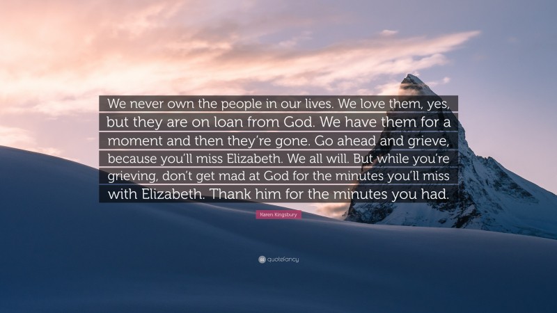 Karen Kingsbury Quote: “We never own the people in our lives. We love them, yes, but they are on loan from God. We have them for a moment and then they’re gone. Go ahead and grieve, because you’ll miss Elizabeth. We all will. But while you’re grieving, don’t get mad at God for the minutes you’ll miss with Elizabeth. Thank him for the minutes you had.”