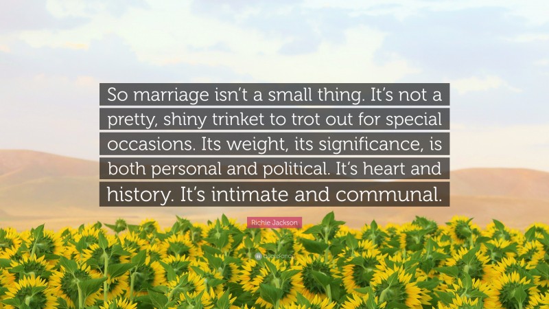 Richie Jackson Quote: “So marriage isn’t a small thing. It’s not a pretty, shiny trinket to trot out for special occasions. Its weight, its significance, is both personal and political. It’s heart and history. It’s intimate and communal.”