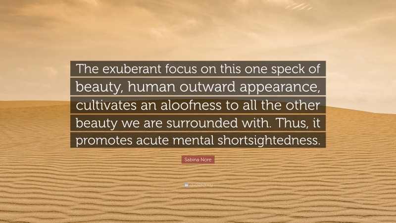 Sabina Nore Quote: “The exuberant focus on this one speck of beauty, human outward appearance, cultivates an aloofness to all the other beauty we are surrounded with. Thus, it promotes acute mental shortsightedness.”