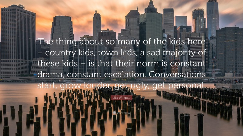 Lisa Wingate Quote: “The thing about so many of the kids here – country kids, town kids, a sad majority of these kids – is that their norm is constant drama, constant escalation. Conversations start, grow louder, get ugly, get personal.”