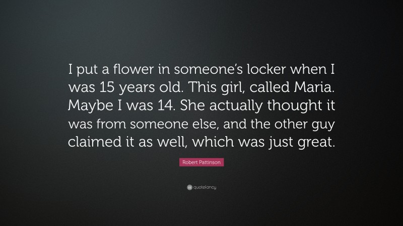 Robert Pattinson Quote: “I put a flower in someone’s locker when I was 15 years old. This girl, called Maria. Maybe I was 14. She actually thought it was from someone else, and the other guy claimed it as well, which was just great.”