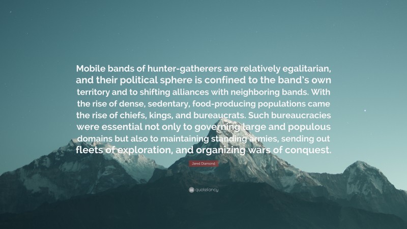 Jared Diamond Quote: “Mobile bands of hunter-gatherers are relatively egalitarian, and their political sphere is confined to the band’s own territory and to shifting alliances with neighboring bands. With the rise of dense, sedentary, food-producing populations came the rise of chiefs, kings, and bureaucrats. Such bureaucracies were essential not only to governing large and populous domains but also to maintaining standing armies, sending out fleets of exploration, and organizing wars of conquest.”