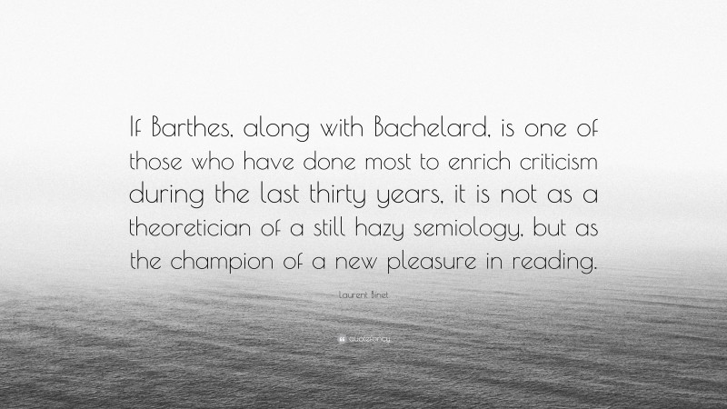 Laurent Binet Quote: “If Barthes, along with Bachelard, is one of those who have done most to enrich criticism during the last thirty years, it is not as a theoretician of a still hazy semiology, but as the champion of a new pleasure in reading.”