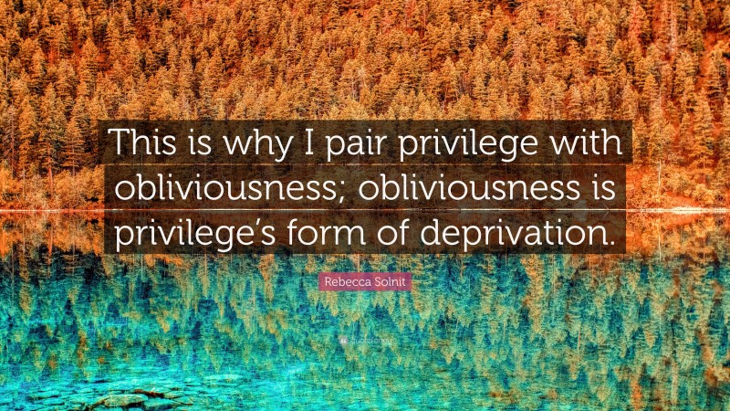 Rebecca Solnit Quote: “This is why I pair privilege with obliviousness; obliviousness is privilege’s form of deprivation.”