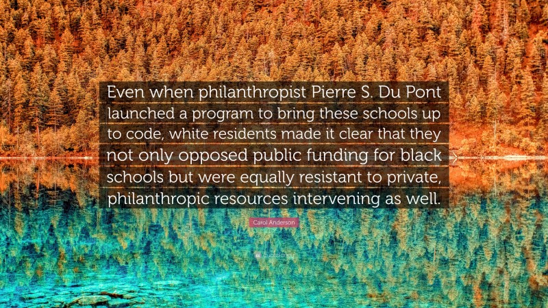 Carol Anderson Quote: “Even when philanthropist Pierre S. Du Pont launched a program to bring these schools up to code, white residents made it clear that they not only opposed public funding for black schools but were equally resistant to private, philanthropic resources intervening as well.”