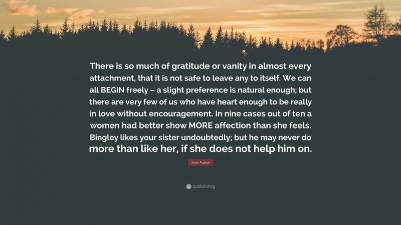Jane Austen Quote: “There is so much of gratitude or vanity in almost every attachment, that it is not safe to leave any to itself. We can all BEGIN freely – a slight preference is natural enough; but there are very few of us who have heart enough to be really in love without encouragement. In nine cases out of ten a women had better show MORE affection than she feels. Bingley likes your sister undoubtedly; but he may never do more than like her, if she does not help him on.”