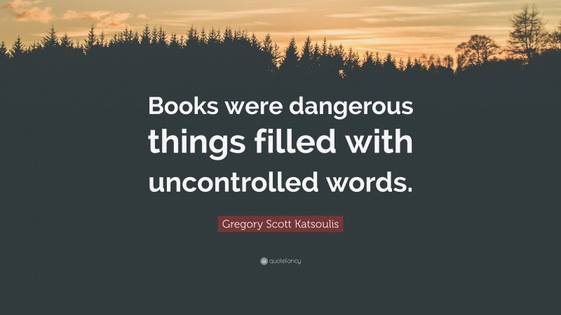 Gregory Scott Katsoulis Quote: “Books were dangerous things filled with uncontrolled words.”