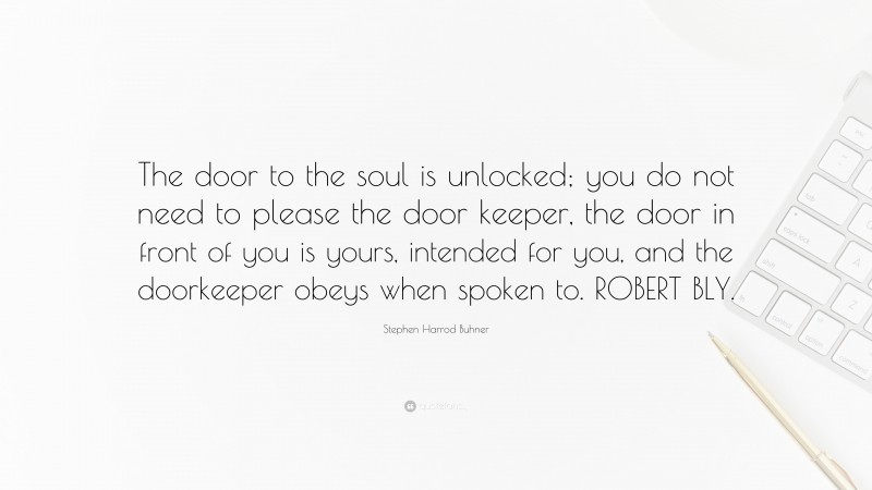Stephen Harrod Buhner Quote: “The door to the soul is unlocked; you do not need to please the door keeper, the door in front of you is yours, intended for you, and the doorkeeper obeys when spoken to. ROBERT BLY.”