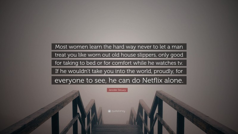 Jennifer DeLucy Quote: “Most women learn the hard way never to let a man treat you like worn out old house slippers, only good for taking to bed or for comfort while he watches tv. If he wouldn’t take you into the world, proudly, for everyone to see, he can do Netflix alone.”