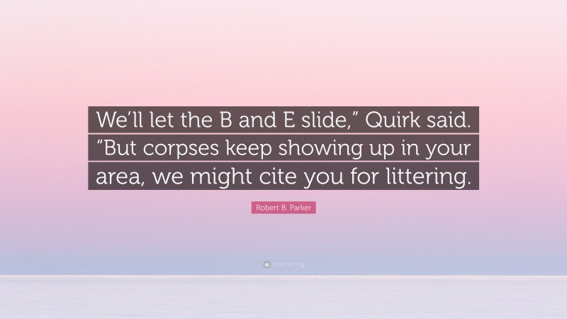 Robert B. Parker Quote: “We’ll let the B and E slide,” Quirk said. “But corpses keep showing up in your area, we might cite you for littering.”