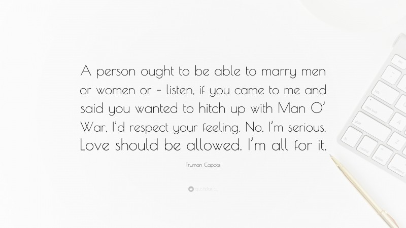 Truman Capote Quote: “A person ought to be able to marry men or women or – listen, if you came to me and said you wanted to hitch up with Man O’ War, I’d respect your feeling. No, I’m serious. Love should be allowed. I’m all for it.”