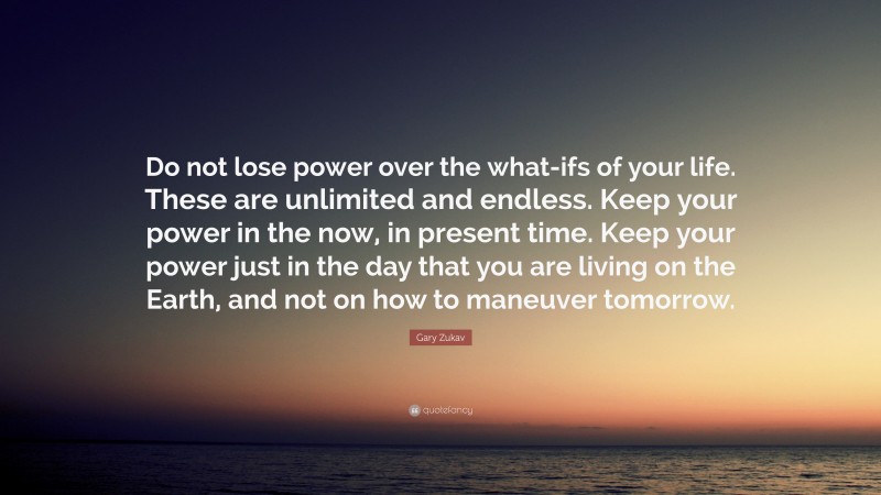 Gary Zukav Quote: “Do not lose power over the what-ifs of your life. These are unlimited and endless. Keep your power in the now, in present time. Keep your power just in the day that you are living on the Earth, and not on how to maneuver tomorrow.”