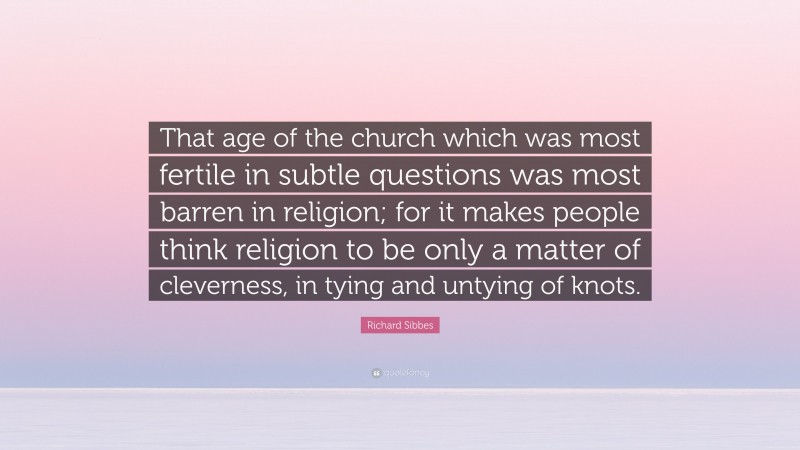 Richard Sibbes Quote: “That age of the church which was most fertile in subtle questions was most barren in religion; for it makes people think religion to be only a matter of cleverness, in tying and untying of knots.”