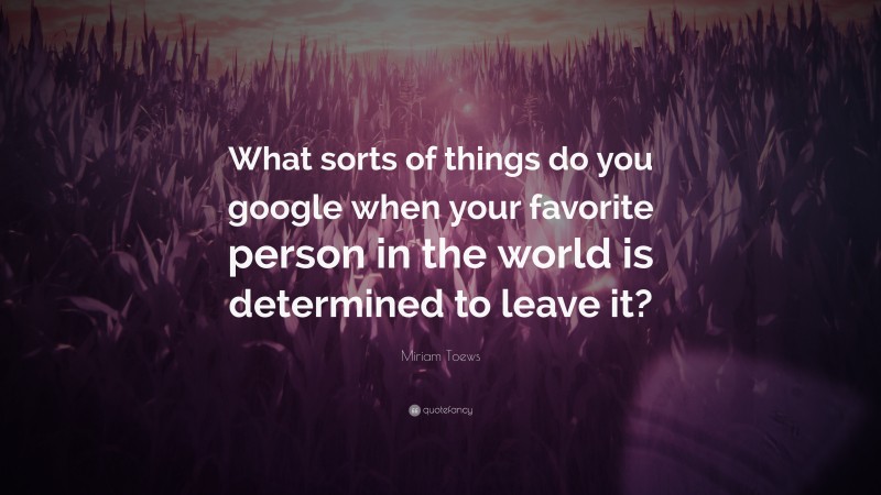 Miriam Toews Quote: “What sorts of things do you google when your favorite person in the world is determined to leave it?”