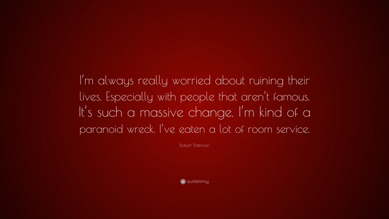 Robert Pattinson Quote: “I’m always really worried about ruining their lives. Especially with people that aren’t famous. It’s such a massive change. I’m kind of a paranoid wreck. I’ve eaten a lot of room service.”