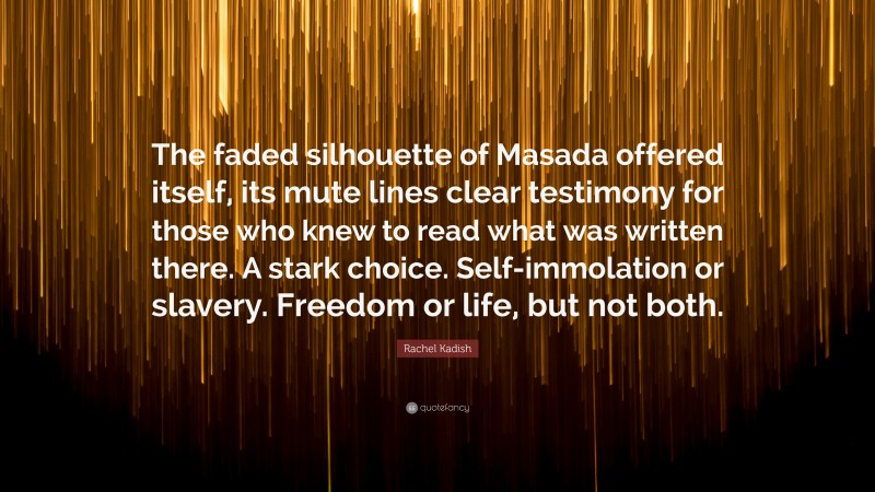 Rachel Kadish Quote: “The faded silhouette of Masada offered itself, its mute lines clear testimony for those who knew to read what was written there. A stark choice. Self-immolation or slavery. Freedom or life, but not both.”