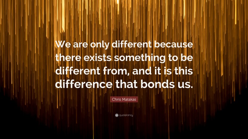 Chris Matakas Quote: “We are only different because there exists something to be different from, and it is this difference that bonds us.”