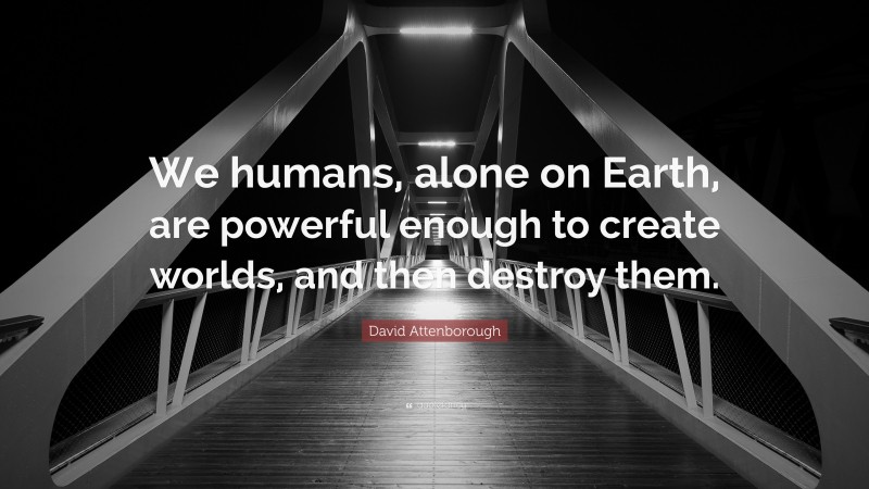 David Attenborough Quote: “We humans, alone on Earth, are powerful enough to create worlds, and then destroy them.”