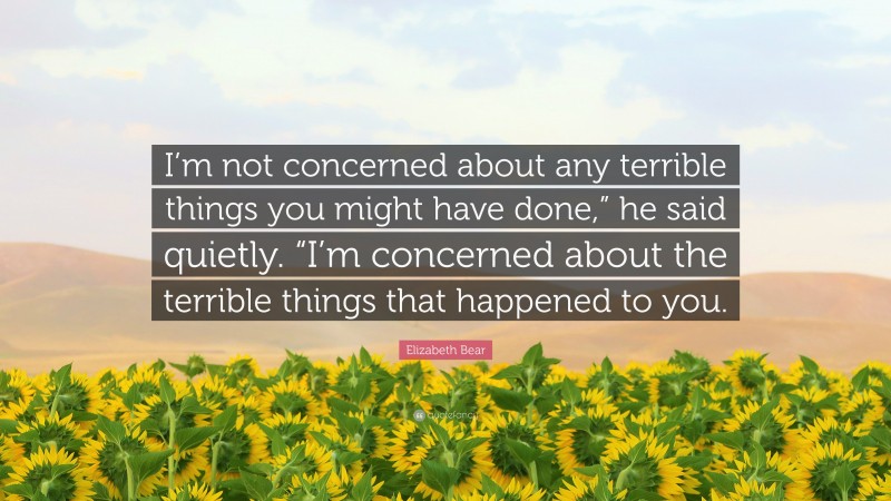 Elizabeth Bear Quote: “I’m not concerned about any terrible things you might have done,” he said quietly. “I’m concerned about the terrible things that happened to you.”