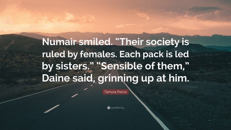 Tamora Pierce Quote: “Numair smiled. “Their society is ruled by females. Each pack is led by sisters.” “Sensible of them,” Daine said, grinning up at him.”