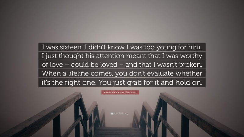 Alexandria Marzano-Lesnevich Quote: “I was sixteen. I didn’t know I was too young for him. I just thought his attention meant that I was worthy of love – could be loved – and that I wasn’t broken. When a lifeline comes, you don’t evaluate whether it’s the right one. You just grab for it and hold on.”