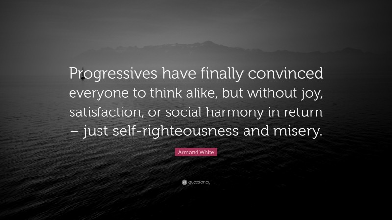 Armond White Quote: “Progressives have finally convinced everyone to think alike, but without joy, satisfaction, or social harmony in return – just self-righteousness and misery.”