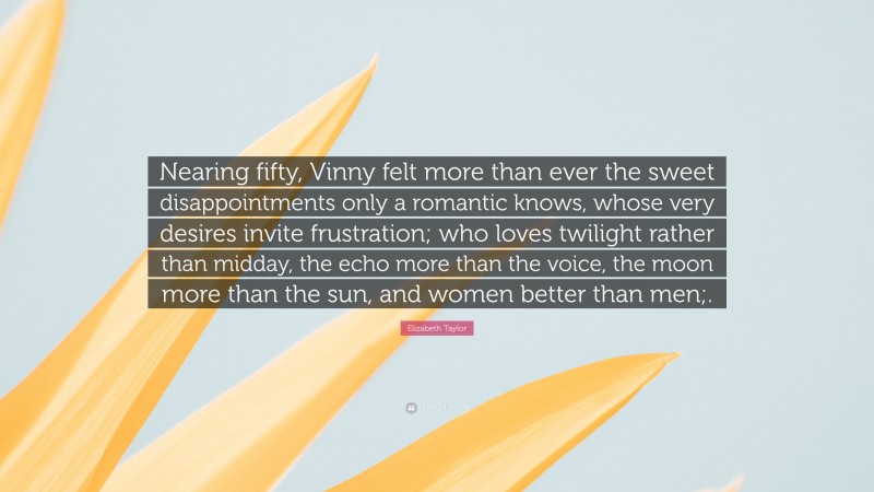 Elizabeth Taylor Quote: “Nearing fifty, Vinny felt more than ever the sweet disappointments only a romantic knows, whose very desires invite frustration; who loves twilight rather than midday, the echo more than the voice, the moon more than the sun, and women better than men;.”