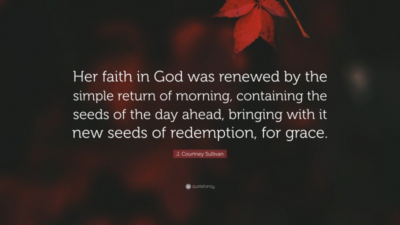 J. Courtney Sullivan Quote: “Her faith in God was renewed by the simple return of morning, containing the seeds of the day ahead, bringing with it new seeds of redemption, for grace.”