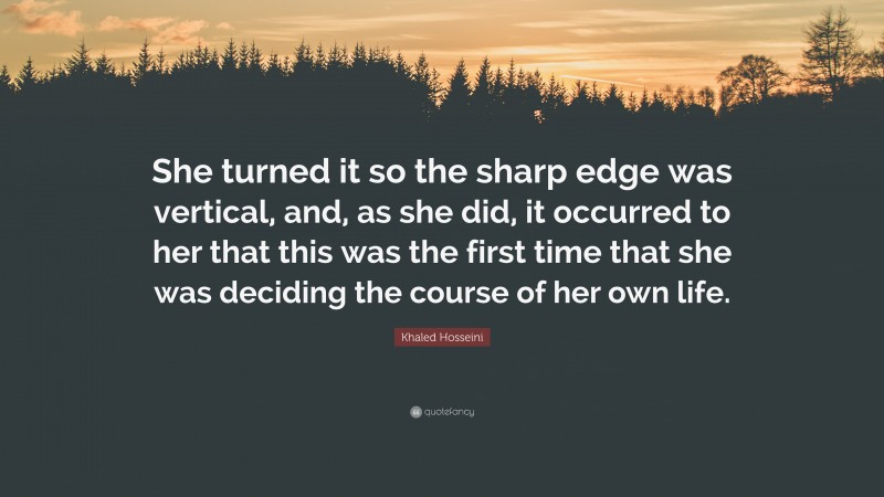 Khaled Hosseini Quote: “She turned it so the sharp edge was vertical, and, as she did, it occurred to her that this was the first time that she was deciding the course of her own life.”