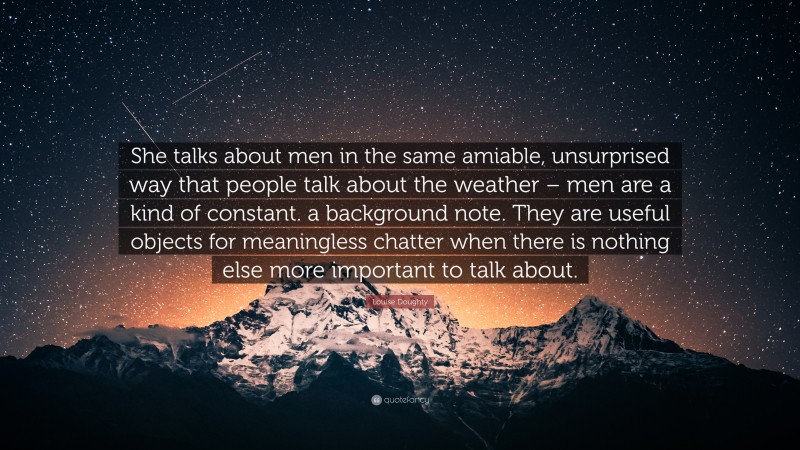 Louise Doughty Quote: “She talks about men in the same amiable, unsurprised way that people talk about the weather – men are a kind of constant. a background note. They are useful objects for meaningless chatter when there is nothing else more important to talk about.”