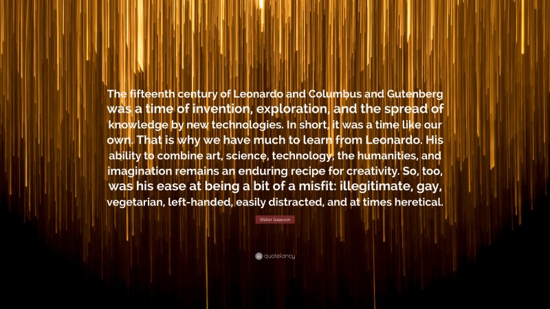 Walter Isaacson Quote: “The fifteenth century of Leonardo and Columbus and Gutenberg was a time of invention, exploration, and the spread of knowledge by new technologies. In short, it was a time like our own. That is why we have much to learn from Leonardo. His ability to combine art, science, technology, the humanities, and imagination remains an enduring recipe for creativity. So, too, was his ease at being a bit of a misfit: illegitimate, gay, vegetarian, left-handed, easily distracted, and at times heretical.”