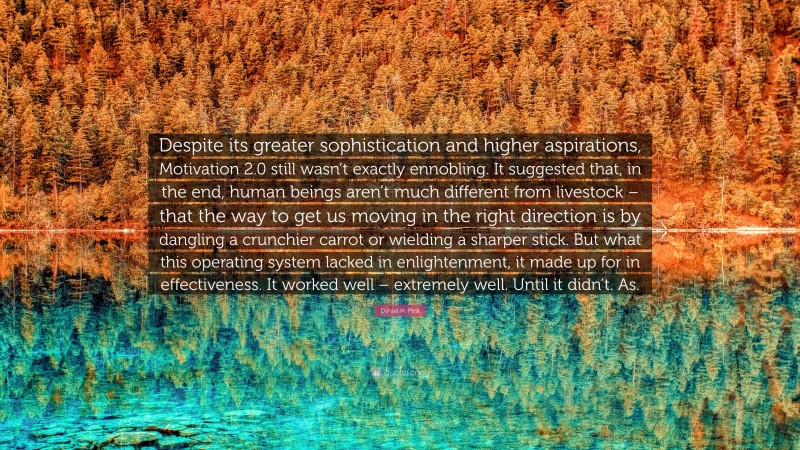 Daniel H. Pink Quote: “Despite its greater sophistication and higher aspirations, Motivation 2.0 still wasn’t exactly ennobling. It suggested that, in the end, human beings aren’t much different from livestock – that the way to get us moving in the right direction is by dangling a crunchier carrot or wielding a sharper stick. But what this operating system lacked in enlightenment, it made up for in effectiveness. It worked well – extremely well. Until it didn’t. As.”