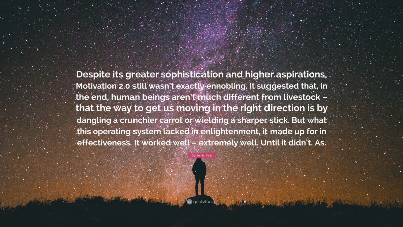 Daniel H. Pink Quote: “Despite its greater sophistication and higher aspirations, Motivation 2.0 still wasn’t exactly ennobling. It suggested that, in the end, human beings aren’t much different from livestock – that the way to get us moving in the right direction is by dangling a crunchier carrot or wielding a sharper stick. But what this operating system lacked in enlightenment, it made up for in effectiveness. It worked well – extremely well. Until it didn’t. As.”