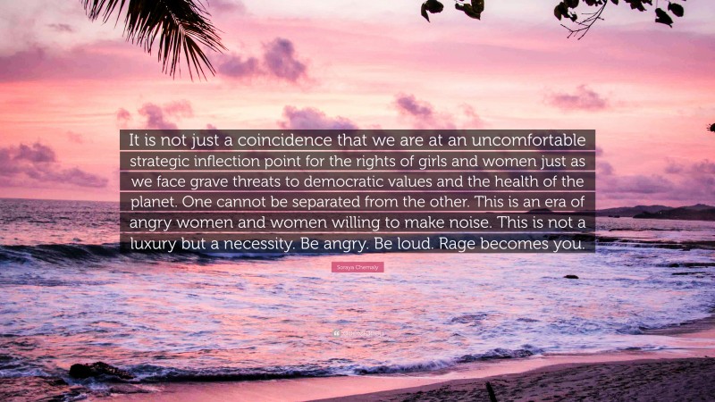 Soraya Chemaly Quote: “It is not just a coincidence that we are at an uncomfortable strategic inflection point for the rights of girls and women just as we face grave threats to democratic values and the health of the planet. One cannot be separated from the other. This is an era of angry women and women willing to make noise. This is not a luxury but a necessity. Be angry. Be loud. Rage becomes you.”