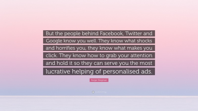 Rutger Bregman Quote: “But the people behind Facebook, Twitter and Google know you well. They know what shocks and horrifies you, they know what makes you click. They know how to grab your attention and hold it so they can serve you the most lucrative helping of personalised ads.”