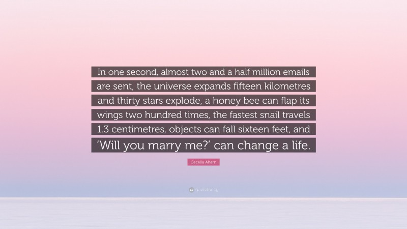 Cecelia Ahern Quote: “In one second, almost two and a half million emails are sent, the universe expands fifteen kilometres and thirty stars explode, a honey bee can flap its wings two hundred times, the fastest snail travels 1.3 centimetres, objects can fall sixteen feet, and ‘Will you marry me?’ can change a life.”