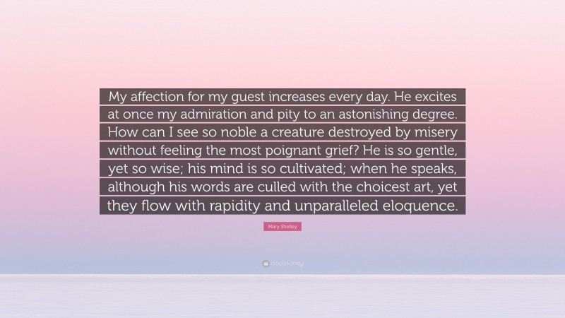Mary Shelley Quote: “My affection for my guest increases every day. He excites at once my admiration and pity to an astonishing degree. How can I see so noble a creature destroyed by misery without feeling the most poignant grief? He is so gentle, yet so wise; his mind is so cultivated; when he speaks, although his words are culled with the choicest art, yet they flow with rapidity and unparalleled eloquence.”