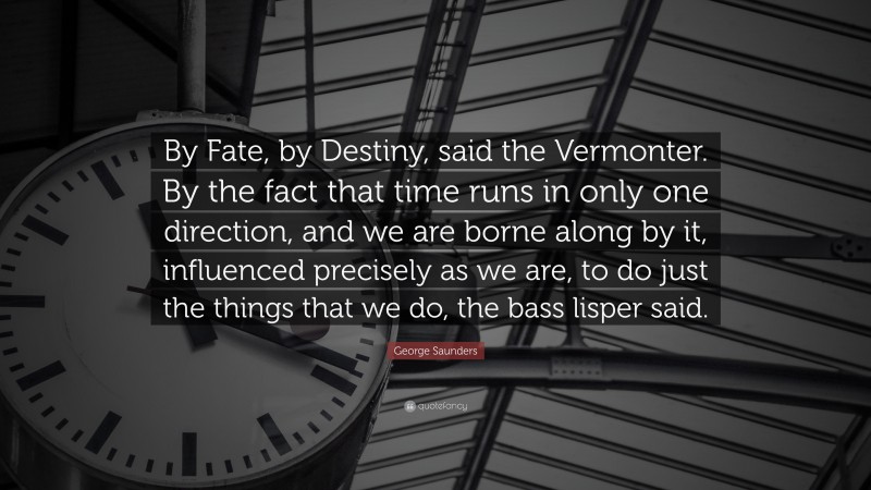 George Saunders Quote: “By Fate, by Destiny, said the Vermonter. By the fact that time runs in only one direction, and we are borne along by it, influenced precisely as we are, to do just the things that we do, the bass lisper said.”