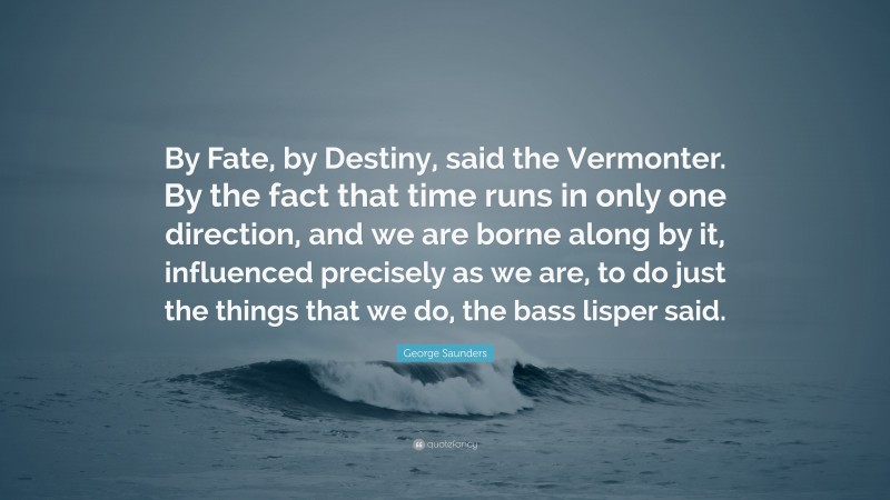 George Saunders Quote: “By Fate, by Destiny, said the Vermonter. By the fact that time runs in only one direction, and we are borne along by it, influenced precisely as we are, to do just the things that we do, the bass lisper said.”