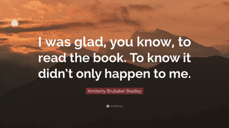 Kimberly Brubaker Bradley Quote: “I was glad, you know, to read the book. To know it didn’t only happen to me.”