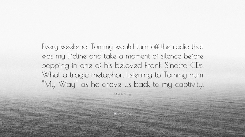 Mariah Carey Quote: “Every weekend, Tommy would turn off the radio that was my lifeline and take a moment of silence before popping in one of his beloved Frank Sinatra CDs. What a tragic metaphor, listening to Tommy hum “My Way” as he drove us back to my captivity.”