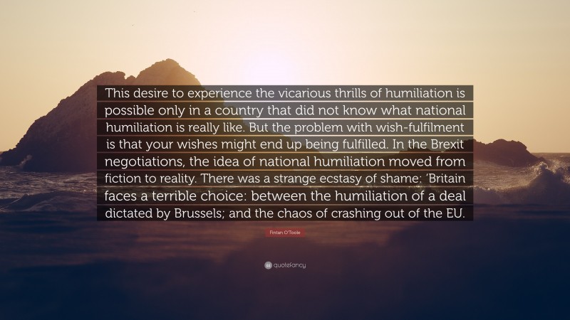 Fintan O'Toole Quote: “This desire to experience the vicarious thrills of humiliation is possible only in a country that did not know what national humiliation is really like. But the problem with wish-fulfilment is that your wishes might end up being fulfilled. In the Brexit negotiations, the idea of national humiliation moved from fiction to reality. There was a strange ecstasy of shame: ‘Britain faces a terrible choice: between the humiliation of a deal dictated by Brussels; and the chaos of crashing out of the EU.”