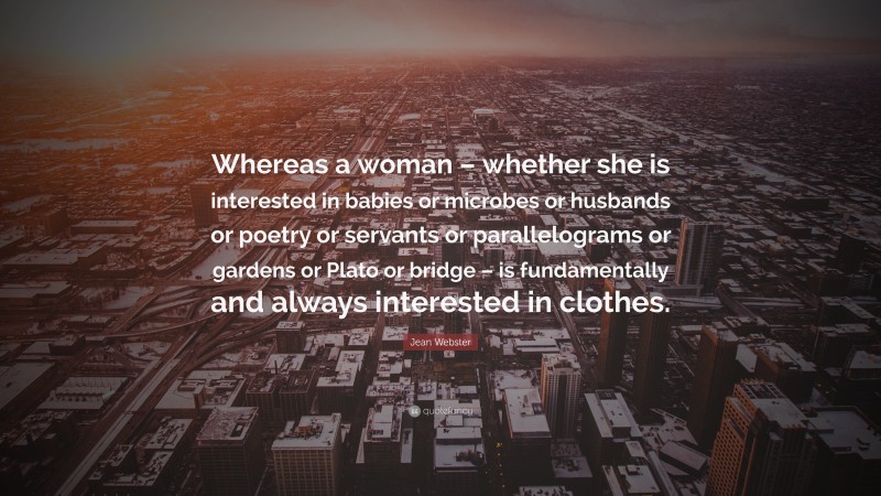 Jean Webster Quote: “Whereas a woman – whether she is interested in babies or microbes or husbands or poetry or servants or parallelograms or gardens or Plato or bridge – is fundamentally and always interested in clothes.”