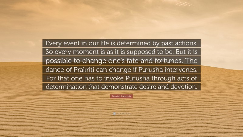 Devdutt Pattanaik Quote: “Every event in our life is determined by past actions. So every moment is as it is supposed to be. But it is possible to change one’s fate and fortunes. The dance of Prakriti can change if Purusha intervenes. For that one has to invoke Purusha through acts of determination that demonstrate desire and devotion.”