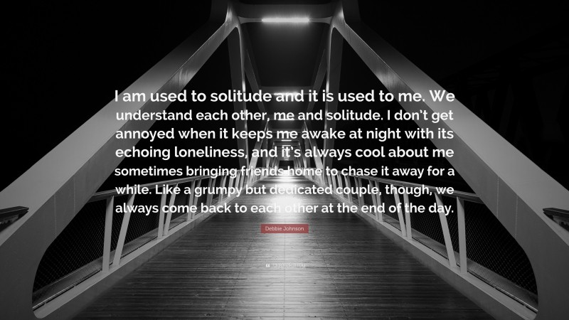 Debbie Johnson Quote: “I am used to solitude and it is used to me. We understand each other, me and solitude. I don’t get annoyed when it keeps me awake at night with its echoing loneliness, and it’s always cool about me sometimes bringing friends home to chase it away for a while. Like a grumpy but dedicated couple, though, we always come back to each other at the end of the day.”