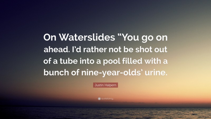 Justin Halpern Quote: “On Waterslides “You go on ahead. I’d rather not be shot out of a tube into a pool filled with a bunch of nine-year-olds’ urine.”